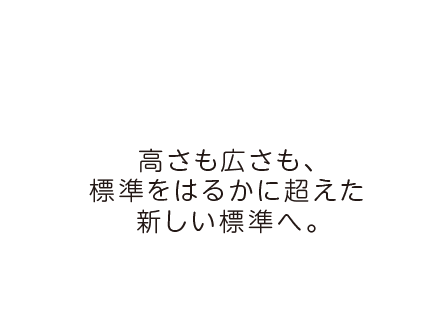 高さも広さも、標準をはるかに超えた新しい標準へ。